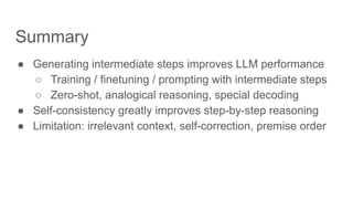 Summary
● Generating intermediate steps improves LLM performance
○ Training / finetuning / prompting with intermediate steps
○ Zero-shot, analogical reasoning, special decoding
● Self-consistency greatly improves step-by-step reasoning
● Limitation: irrelevant context, self-correction, premise order
 