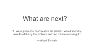 What are next?
“If I were given one hour to save the planet, I would spend 59
minutes defining the problem and one minute resolving it.”
— Albert Einstein
 