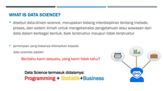 WHAT IS DATA SCIENCE?
 disebut data-driven science, merupakan bidang interdisipliner tentang metode,
proses, dan sistem ilmiah untuk mengekstraksi pengetahuan atau wawasan dari
data dalam berbagai bentuk, baik terstruktur maupun tidak terstruktur
 pertanyaan yang biasanya ditanyakan kepada
data scientist adalah:
Beritahu kami sesuatu, yang kami tidak tahu?
Data Science termasuk didalamya:
Programming + Statistik+Business
 