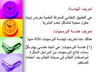 ‫الهندسة‬ ‫تعريف‬
:
‫إيجاد‬ ‫بغرض‬ ‫العلمية‬ ‫للمعرفة‬ ‫النظامي‬ ‫التطبيق‬ ‫هي‬
‫البشرية‬ ‫تخدم‬ ‫لمشاكل‬ ‫مجدية‬ ‫حلول‬
.
‫البرمجيات‬ ‫هندسة‬ ‫تعريف‬
:
‫منها‬ ‫ثالثة‬ ‫يات‬ِ‫ج‬‫البرم‬ ‫لهندسة‬ ‫تعاريف‬ ‫عدة‬ ‫هنالك‬
:
(
1
)
‫البرمجيات‬ ‫هندسة‬
:
ّ‫ل‬ُ‫ك‬‫ب‬ ‫يهتم‬ ‫هندسي‬ ‫اتجاه‬ ‫هي‬
ِ‫ة‬‫ر‬ّ‫ك‬‫المب‬ ِ‫المراحل‬ ْ‫ن‬ِ‫م‬ ‫يات‬ِ‫ج‬‫البرم‬ ِ‫إنتاج‬ ‫سمات‬
‫أعطائه‬ ‫بعد‬ ِ‫النظام‬ ‫صيانة‬ ‫إلى‬ ِ‫النظام‬ ِ‫ت‬‫لمواصفا‬
‫للمستفيد‬
.
 