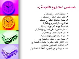 ‫الناجحة‬ ‫المشاريع‬ ‫خصائص‬
:
-
1
-
‫بفعالية‬ ‫المشروع‬ ‫تخطيط‬
.
2
-
‫بفعالية‬ ‫المشروع‬ ‫تكلفة‬ ‫تقدير‬
.
3
-
‫بفعالية‬ ‫المشروع‬ ‫قياسات‬ ‫اختيار‬
.
4
-
‫بفعالية‬ ‫المشروع‬ ‫معالم‬ ‫تتبع‬
.
5
-
‫بفعالية‬ ‫البرمجيات‬ ‫جودة‬ ‫ضبط‬
.
6
-
‫بفعالية‬ ‫المشروع‬ ‫في‬ ‫التغيرات‬ ‫إدارة‬
.
7
-
‫بفعالية‬ ‫التطوير‬ ‫عمليات‬ ‫تتم‬
.
8
-
‫بفعالية‬ ‫االتصاالت‬ ‫عمليات‬ ‫تتم‬
.
9
-
‫للمشاريع‬ ‫مقتدرين‬ ‫مدراء‬ ‫اختيار‬
.
10
-
‫للمشاريع‬ ‫متميزين‬ ‫مقتدرين‬ ‫تقنين‬ ‫اختيار‬
.
11
-
‫متميزين‬ ‫أخصائيين‬ ‫استخدام‬
.
12
-
‫استخدامها‬ ‫المعاد‬ ‫الموارد‬ ‫من‬ ‫مقدر‬ ‫حجم‬
.
 