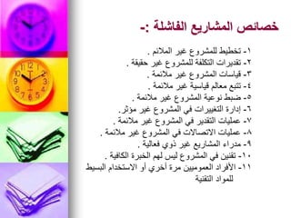 ‫الفاشلة‬ ‫المشاريع‬ ‫خصائص‬
:
-
1
-
‫المالئم‬ ‫غير‬ ‫للمشروع‬ ‫تخطيط‬
.
2
-
‫حقيقة‬ ‫غير‬ ‫للمشروع‬ ‫التكلفة‬ ‫تقديرات‬
.
3
-
‫مالئمة‬ ‫غير‬ ‫المشروع‬ ‫قياسات‬
.
4
-
‫مالئمة‬ ‫غير‬ ‫قياسية‬ ‫معالم‬ ‫تتبع‬
.
5
-
‫مالئمة‬ ‫غير‬ ‫المشروع‬ ‫نوعية‬ ‫ضبط‬
.
6
-
‫مؤثر‬ ‫غير‬ ‫المشروع‬ ‫في‬ ‫التغييرات‬ ‫إدارة‬
.
7
-
‫مالئمة‬ ‫غير‬ ‫المشروع‬ ‫في‬ ‫التقدير‬ ‫عمليات‬
.
8
-
‫مالئمة‬ ‫غير‬ ‫المشروع‬ ‫في‬ ‫االتصاالت‬ ‫عمليات‬
.
9
-
‫فعالية‬ ‫ذوي‬ ‫غير‬ ‫المشاريع‬ ‫مدراء‬
.
10
-
‫الكافية‬ ‫الخبرة‬ ‫لهم‬ ‫ليس‬ ‫المشروع‬ ‫في‬ ‫تقنين‬
.
11
-
‫البسيط‬ ‫االستخدام‬ ‫أو‬ ‫أخري‬ ‫مرة‬ ‫العموميين‬ ‫األفراد‬
‫التقنية‬ ‫للمواد‬
 