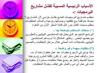 ‫مشاريع‬ ‫لفشل‬ ‫المسببة‬ ‫الرئيسية‬ ‫األسباب‬
‫البرمجيات‬
:
-
‫ال‬ ‫المشووواريع‬ ‫الن‬ ‫جزئوووي‬ ‫بفشووول‬ ‫تتمتوووع‬ ‫البرمجيوووات‬ ‫مشووواريع‬ ‫معظوووم‬
‫المتطلبووات‬ ‫وأهووداف‬ ‫ونوعيووة‬ ‫وجوودولتها‬ ‫تكلفتهووا‬ ‫مووع‬ ‫متوافقووة‬ ‫نجوودها‬
.
‫الشفرة‬ ‫من‬ ‫األول‬ ‫السطر‬ ‫كتابة‬ ‫قبل‬ ‫تبرر‬ ‫الفشل‬ ‫مسببات‬ ‫معظم‬
.
(
1
)
‫جدا‬ ‫متواضعة‬ ‫المستخدم‬ ‫مدخالت‬
:
-
‫والمطورين‬ ‫النهائيين‬ ‫المستخدمين‬ ‫فيه‬ ‫يعمل‬ ‫الذي‬ ‫هو‬ ‫الناجح‬ ‫البرنامج‬
‫البعض‬ ‫بعضهم‬ ‫مع‬
.
‫المستخدمين‬ ‫يساهم‬ ‫لم‬ ‫إذا‬ ‫المشاكل‬ ‫وتظهر‬
‫والتصميم‬ ‫المتطلبات‬ ‫مراحل‬ ‫خالل‬ ‫المعاني‬ ‫ذات‬ ‫بالمدخالت‬ ‫النهائيين‬
(
2
)
‫واضحة‬ ‫وغير‬ ‫مبهمة‬ ‫متطلبات‬
:
-
‫بدء‬ ‫أو‬ ‫واحدة‬ ‫خطوة‬ ‫عمل‬ ‫عند‬ ‫خطوات‬ ‫الرجوع‬ ‫إلي‬ ‫يؤدي‬ ‫وهذا‬
‫آخر‬ ‫مسار‬ ‫لعمل‬ ‫والوقف‬ ‫مسار‬
.
‫ونوعيته‬ ‫المشروع‬ ‫تكلفة‬ ‫تكون‬ ‫أو‬
‫قبل‬ ‫معقولة‬ ‫أو‬ ‫مستمرة‬ ‫متطلبات‬ ‫خطة‬ ‫وضع‬ ‫هو‬ ‫والحل‬ ‫الضبط‬ ‫صعبة‬
‫المتطلبات‬ ‫وجدولة‬ ‫إيقاف‬ ‫علي‬ ‫والعمل‬ ‫شئ‬ ‫أي‬ ‫عمل‬ ‫في‬ ‫البدء‬
.
 