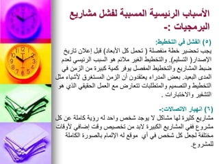 ‫مشاريع‬ ‫لفشل‬ ‫المسببة‬ ‫الرئيسية‬ ‫األسباب‬
‫البرمجيات‬
:
-
(
5
)
‫التخطيط‬ ‫في‬ ‫الفشل‬
:
‫منفصلة‬ ‫خطة‬ ‫تحضير‬ ‫يجب‬
(
‫األبعاد‬ ‫كل‬ ‫تحمل‬
)
‫تاريخ‬ ‫إعالن‬ ‫قبل‬
‫اإلصدار‬
(
‫التسليم‬
.)
‫لعدم‬ ‫الرئيسي‬ ‫السبب‬ ‫هو‬ ‫مالئم‬ ‫الغير‬ ‫والتخطيط‬
‫في‬ ‫الزمن‬ ‫من‬ ‫كبيرة‬ ‫كمية‬ ‫يوفر‬ ‫المفصل‬ ‫والتخطيط‬ ‫المشاريع‬ ‫ضبط‬
‫البعيد‬ ‫المدى‬
.
‫مثل‬ ‫ألشياء‬ ‫المستغرق‬ ‫الزمن‬ ‫أن‬ ‫يعتقدون‬ ‫المدراء‬ ‫بعض‬
‫هو‬ ‫الذي‬ ‫الحقيقي‬ ‫العمل‬ ‫مع‬ ‫تتعارض‬ ‫والمتطلبات‬ ‫والتصميم‬ ‫التخطيط‬
‫واالختبارات‬ ‫التشفير‬
.
(
6
)
‫االتصاالت‬ ‫انهيار‬
:
-
‫كل‬ ‫عن‬ ‫كاملة‬ ‫رؤية‬ ‫له‬ ‫واحد‬ ‫شخص‬ ‫يوجد‬ ‫ال‬ ‫مشاكل‬ ‫لها‬ ‫كثيرة‬ ‫مشاريع‬
‫ألوقات‬ ‫إضافي‬ ‫وقت‬ ‫تخصيص‬ ‫من‬ ‫البد‬ ‫الكبيرة‬ ‫المشاريع‬ ‫ففي‬ ‫مشروع‬
‫الكاملة‬ ‫بالصورة‬ ‫اإللمام‬ ‫له‬ ‫موقع‬ ‫أي‬ ‫في‬ ‫شخص‬ ‫كل‬ ‫لجعل‬ ‫مختلفة‬
‫للمشروع‬
.
 