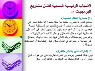 ‫مشاريع‬ ‫لفشل‬ ‫المسببة‬ ‫الرئيسية‬ ‫األسباب‬
‫البرمجيات‬
:
-
(
7
)
‫الضعيفة‬ ‫النظام‬ ‫معمارية‬
:
-
‫في‬ ‫تغيير‬ ‫حدث‬ ‫إذا‬ ‫سيكون‬ ‫ماذا‬ ‫عن‬ ‫مقدما‬ ‫يفكرون‬ ‫ال‬ ‫الناس‬ ‫معظم‬
‫المستقبل‬
.
‫المهمة‬ ‫المستقبلية‬ ‫للتغييرات‬ ‫تسمح‬ ‫أن‬ ‫يجب‬ ‫فالمعمارية‬
‫المستقبل‬ ‫في‬ ‫تفكير‬ ‫بدون‬ ‫نظام‬ ‫يبنون‬ ‫عادة‬ ‫البرامج‬ ‫مطوروا‬ ‫فبعض‬
.
‫والترتيبات‬ ‫التنظيمات‬ ‫وعمل‬ ‫منزل‬ ‫بناء‬ ‫مثل‬ ‫البرامج‬ ‫فمعمارية‬
‫بعد‬ ‫فيها‬ ‫التفكير‬ ‫يتم‬ ‫لم‬ ‫ومواصفات‬ ‫وخواص‬
.
‫حدوث‬ ‫فعند‬
(
‫حاجة‬
)
‫التعديالت‬ ‫أو‬ ‫اإلضافات‬ ‫عمل‬ ‫يمكن‬ ‫العمل‬ ‫في‬ ‫تغيرات‬ ‫أو‬ ‫متوقعة‬ ‫غير‬
‫بسهولة‬
.
(
8
)
‫متأخرة‬ ‫بالفشل‬ ‫تحذير‬ ‫إشارات‬
:
-
‫الذين‬ ‫هؤالء‬ ‫بين‬ ‫حتى‬ ‫تقترب‬ ‫الكارثة‬ ‫بان‬ ‫يعرف‬ ‫شخص‬ ‫هناك‬ ‫ليس‬
‫مبكر‬ ‫إنذار‬ ‫هنالك‬ ‫ليس‬ ‫فعادة‬ ،‫ما‬ ‫مشكلة‬ ‫هناك‬ ‫بان‬ ‫يشعرون‬
.
 