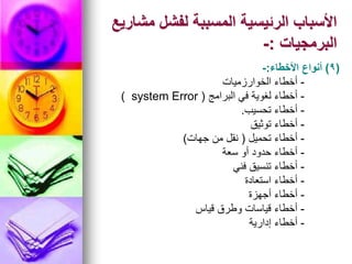 ‫مشاريع‬ ‫لفشل‬ ‫المسببة‬ ‫الرئيسية‬ ‫األسباب‬
‫البرمجيات‬
:
-
(
9
)
‫األخطاء‬ ‫أنواع‬
:
-
-
‫الخوارزميات‬ ‫أخطاء‬
-
‫البرامج‬ ‫في‬ ‫لغوية‬ ‫أخطاء‬
(
system Error
)
-
‫تحسيب‬ ‫أخطاء‬
.
-
‫توثيق‬ ‫أخطاء‬
-
‫تحميل‬ ‫أخطاء‬
(
‫جهات‬ ‫من‬ ‫نقل‬
)
-
‫سعة‬ ‫أو‬ ‫حدود‬ ‫أخطاء‬
-
‫فني‬ ‫تنسيق‬ ‫أخطاء‬
-
‫استعادة‬ ‫أخطاء‬
-
‫أجهزة‬ ‫أخطاء‬
-
‫قياس‬ ‫وطرق‬ ‫قياسات‬ ‫أخطاء‬
-
‫إدارية‬ ‫أخطاء‬
 