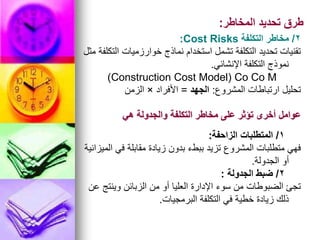 ‫المخاطر‬ ‫تحديد‬ ‫طرق‬
:
2
/
‫التكلفة‬ ‫مخاطر‬
Cost Risks
:
‫مثل‬ ‫التكلفة‬ ‫خوارزميات‬ ‫نماذج‬ ‫استخدام‬ ‫تشمل‬ ‫التكلفة‬ ‫تحديد‬ ‫تقنيات‬
‫اإلنشائي‬ ‫التكلفة‬ ‫نموذج‬
.
Construction Cost Model) Co Co M
)
‫المشروع‬ ‫ارتباطات‬ ‫تحليل‬
:
‫الجهد‬
=
‫األفراد‬
×
‫الزمن‬
‫هي‬ ‫والجدولة‬ ‫التكلفة‬ ‫مخاطر‬ ‫على‬ ‫تؤثر‬ ‫أخرى‬ ‫عوامل‬
1
/
‫الزاحفة‬ ‫المتطلبات‬
:
‫الميزانية‬ ‫في‬ ‫مقابلة‬ ‫زيادة‬ ‫بدون‬ ‫ببطء‬ ‫تزيد‬ ‫المشروع‬ ‫متطلبات‬ ‫فهي‬
‫الجدولة‬ ‫أو‬
.
2
/
‫الجدولة‬ ‫ضبط‬
:
‫عن‬ ‫وينتج‬ ‫الزبائن‬ ‫من‬ ‫أو‬ ‫العليا‬ ‫اإلدارة‬ ‫سوء‬ ‫من‬ ‫الضبوطات‬ ‫تجئ‬
‫البرمجيات‬ ‫التكلفة‬ ‫في‬ ‫خطية‬ ‫زيادة‬ ‫ذلك‬
.
 