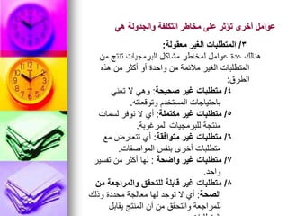 ‫هي‬ ‫والجدولة‬ ‫التكلفة‬ ‫مخاطر‬ ‫على‬ ‫تؤثر‬ ‫أخرى‬ ‫عوامل‬
3
/
‫معقولة‬ ‫الغير‬ ‫المتطلبات‬
:
‫من‬ ‫تنتج‬ ‫البرمجيات‬ ‫مشاكل‬ ‫لمخاطر‬ ‫عوامل‬ ‫عدة‬ ‫هنالك‬
‫هذه‬ ‫من‬ ‫أكثر‬ ‫أو‬ ‫واحدة‬ ‫من‬ ‫مالئمة‬ ‫الغير‬ ‫المتطلبات‬
‫الطرق‬
:
4
/
‫صحيحة‬ ‫غير‬ ‫متطلبات‬
:
‫تعني‬ ‫ال‬ ‫وهي‬
‫وتوقعاته‬ ‫المستخدم‬ ‫باحتياجات‬
.
5
/
‫مكتملة‬ ‫غير‬ ‫متطلبات‬
:
‫لسمات‬ ‫توفر‬ ‫ال‬ ‫أي‬
‫المرغوبة‬ ‫للبرمجيات‬ ‫منتجة‬
.
6
/
‫متوافقة‬ ‫غير‬ ‫متطلبات‬
:
‫مع‬ ‫تتعارض‬ ‫أي‬
‫المواصفات‬ ‫بنفس‬ ‫أخرى‬ ‫متطلبات‬
.
7
/
‫واضحة‬ ‫غير‬ ‫متطلبات‬
:
‫تفسير‬ ‫من‬ ‫أكثر‬ ‫لها‬
‫واحد‬
.
8
/
‫من‬ ‫والمراجعة‬ ‫للتحقق‬ ‫قابلة‬ ‫غير‬ ‫متطلبات‬
‫الصحة‬
:
‫وذلك‬ ‫محددة‬ ‫معالجة‬ ‫لها‬ ‫توجد‬ ‫ال‬ ‫أي‬
‫يقابل‬ ‫المنتج‬ ‫أن‬ ‫من‬ ‫والتحقق‬ ‫للمراجعة‬
 