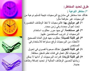 ‫المخاطر‬ ‫تحديد‬ ‫طرق‬
:
3
/
‫النوعية‬ ‫مخاطر‬
:
‫من‬ ‫نوعية‬ ‫لتسليم‬ ‫نتيجة‬ ‫البرمجيات‬ ‫مشاريع‬ ‫في‬ ‫مخاطر‬ ‫عدة‬ ‫هنالك‬
‫مثل‬ ‫متوقعة‬ ‫غير‬ ‫البرمجيات‬
:
1
/
‫بها‬ ‫موثوق‬ ‫غير‬
:
‫المقصورة‬ ‫الوظائف‬ ‫تنفذ‬ ‫ال‬ ‫فالبرمجيات‬
‫محدد‬ ‫زمن‬ ‫وفي‬ ‫محددة‬ ‫أحوال‬ ‫تحت‬
.
2
/
‫مستخدمة‬ ‫غير‬
:
‫استخدام‬ ‫مطلوب‬ ‫مبرر‬ ‫جهد‬ ‫أي‬
‫عليها‬ ‫المستخدمين‬ ‫تدريب‬ ‫أو‬ ‫البرمجيات‬
.
3
/
‫للصيانة‬ ‫قابلة‬ ‫غير‬
:
‫لتصحيح‬ ‫العادة‬ ‫فوق‬ ‫جهد‬ ‫مطلوب‬
‫في‬ ‫لالستخدام‬ ‫مستواها‬ ‫لرفع‬ ‫البرمجيات‬ ‫من‬ ‫األخطاء‬
‫المستخدم‬
.
4
/
‫للتحويل‬ ‫قابلة‬ ‫غير‬
:
‫تحويل‬ ‫في‬ ‫قصوى‬ ‫صعوبة‬ ‫هنالك‬
‫مختلفة‬ ‫تشغيل‬ ‫نظم‬ ‫فئات‬ ‫في‬ ‫تعمل‬ ‫لكل‬ ‫البرمجيات‬
.
5
/
‫للزيادة‬ ‫قابلة‬ ‫غير‬
:
‫يمكن‬ ‫ال‬ ‫أدائها‬ ‫أو‬ ‫البرمجيات‬ ‫قدرات‬
‫وظائف‬ ‫إضافة‬ ‫تحديد‬ ‫أو‬ ‫الحالية‬ ‫الوظائف‬ ‫لتحسين‬ ‫زيادتها‬
‫جديدة‬
.
 