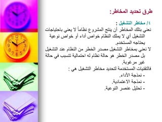 ‫المخاطر‬ ‫تحديد‬ ‫طرق‬
:
4
/
‫التشغيل‬ ‫مخاطر‬
:
‫باحتياجات‬ ‫يعني‬ ‫ال‬ ً‫ا‬‫نظام‬ ‫المشروع‬ ‫ينتج‬ ‫أن‬ ‫المخاطر‬ ‫بتلك‬ ‫نعني‬
‫نوعية‬ ‫خواص‬ ‫أو‬ ‫أداء‬ ‫خواص‬ ‫النظام‬ ‫يملك‬ ‫ال‬ ‫أي‬ ‫التشغيل‬
‫المستخدم‬ ‫يحتاجه‬
.
‫التشغيل‬ ‫عند‬ ‫النظام‬ ‫من‬ ‫الخطر‬ ‫مصدر‬ ‫التشغيل‬ ‫بمخاطر‬ ‫نعني‬ ‫ال‬
‫حالة‬ ‫في‬ ‫تتسبب‬ ‫احتمالية‬ ‫له‬ ‫نظام‬ ‫حالة‬ ‫هو‬ ‫الخطر‬ ‫مصدر‬ ‫بل‬
‫مرغوبة‬ ‫غير‬
.
‫هي‬ ‫التشغيل‬ ‫مخاطر‬ ‫لتحديد‬ ‫المستخدمة‬ ‫فالتقنيات‬
:
-
‫األداء‬ ‫نمذجة‬
.
-
‫االعتمادية‬ ‫نمذجة‬
.
-
‫النوعية‬ ‫عنصر‬ ‫تحليل‬
.
 