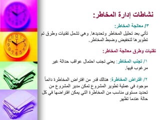 ‫المخاطر‬ ‫إدارة‬ ‫نشاطات‬
:
3
/
‫المخاطر‬ ‫معالجة‬
:
‫وتحديدها‬ ‫المخاطر‬ ‫تحليل‬ ‫بعد‬ ‫تأتي‬
.
‫تم‬ ‫وطرق‬ ‫تقنيات‬ ‫تشمل‬ ‫وهي‬
‫المخاطر‬ ‫وضبط‬ ‫لتخفيض‬ ‫تطويرها‬
.
‫المخاطر‬ ‫معالجة‬ ‫وطرق‬ ‫تقنيات‬
:
1
/
‫المخاطر‬ ‫تجنب‬
:
‫غير‬ ‫حداثة‬ ‫عواقب‬ ‫احتمال‬ ‫تجنب‬ ‫يعني‬
‫فيها‬ ‫مرغوب‬
.
2
/
‫ا‬
‫المخاطرة‬ ‫فتراض‬
:
ً‫ا‬‫دائم‬ ‫المخاطرة‬ ‫افتراض‬ ‫من‬ ‫قدر‬ ‫هنالك‬
‫من‬ ‫المشروع‬ ‫مدير‬ ‫تمكن‬ ‫المشروع‬ ‫تطوير‬ ‫عملية‬ ‫في‬ ‫موجود‬
‫كل‬ ‫في‬ ‫افتراضها‬ ‫يمكن‬ ‫التي‬ ‫المخاطرة‬ ‫من‬ ‫مناسب‬ ‫مستوى‬ ‫تحديد‬
‫تظهر‬ ‫عندما‬ ‫حالة‬
 