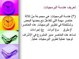 ‫البرمجيات‬ ‫هندسة‬ ‫تعريف‬
:
(
3
)
‫البرمجيات‬ ‫هندسة‬
:
‫ثالثة‬ ْ‫ن‬ِ‫م‬ ‫مجموعة‬ ‫هي‬
‫البعض‬ ‫بعضها‬ ‫ع‬َ‫م‬ ُ‫ل‬‫تفاع‬َ‫ت‬ ‫التي‬ ِ‫ة‬‫مهم‬ ِ‫عناصر‬
‫يات‬ِ‫ج‬‫البرم‬ ِ‫تطوير‬ ‫في‬ ‫ملة‬ْ‫ع‬َ‫ت‬ْ‫ُس‬‫م‬‫و‬
.
ِ‫العناصر‬ ‫هذه‬
:
‫أ‬
)
‫طرق‬
‫ب‬
)
‫أدوات‬
‫ج‬
)
‫إجراءات‬
‫راف‬ْ‫ش‬‫اإل‬ ‫في‬ ِ‫المشروع‬ َ‫مدير‬ ِ‫العناصر‬ ‫هذه‬ ‫تساعد‬
ً‫ا‬‫عملي‬ ‫يات‬َ‫البرمج‬ ِ‫تطوير‬ ِ‫ة‬‫عملي‬ ‫وجيه‬َ‫ت‬
.
 