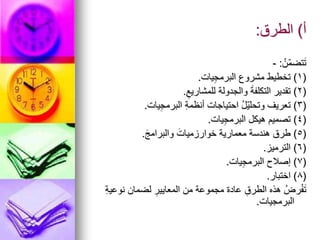 ‫أ‬
)
‫الطرق‬
:
ُ‫ّن‬‫م‬‫تض‬َ‫ت‬
:
-
(
1
)
‫يات‬ِ‫ج‬‫البرم‬ ‫مشروع‬ ‫تخطيط‬
.
(
2
)
ِ‫للمشاريع‬ ‫والجدولة‬ َ‫ة‬‫التكلف‬ ‫تقدير‬
.
(
3
)
‫يات‬ِ‫ج‬‫البرم‬ ِ‫ة‬‫أنظم‬ ‫احتياجات‬ ُ‫ل‬ّ‫ي‬‫وتحل‬ ‫تعريف‬
.
(
4
)
‫يات‬ِ‫ج‬‫البرم‬ ‫هيكل‬ ‫تصميم‬
.
(
5
)
َ‫ج‬‫والبرام‬ َ‫خوارزميات‬ ‫معمارية‬ ‫هندسة‬ ‫طرق‬
.
(
6
)
‫الترميز‬
.
(
7
)
‫يات‬ِ‫ج‬‫البرم‬ ‫إصالح‬
.
(
8
)
‫اختبار‬
.
ِ‫ة‬‫نوعي‬ ‫لضمان‬ ِ‫المعايير‬ ‫من‬ ‫مجموعة‬ ‫عادة‬ ِ‫الطرق‬ ‫هذه‬ ُ‫رض‬ْ‫ف‬َ‫ت‬
‫البرمجيات‬
.
 