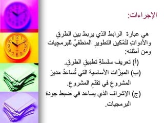 ‫اإلجراءات‬
:
ِ‫الطرق‬ ‫بين‬ ‫يربط‬ ‫الذي‬ ‫الرابط‬ ‫عبارة‬ ‫هي‬
‫يات‬ِ‫ج‬‫للبرم‬ ِّ‫المنطقي‬ ِ‫التطوير‬ ‫كين‬ْ‫م‬َ‫ت‬‫ل‬ ِ‫ت‬‫واألدوا‬
‫أمثلته‬ ‫ومن‬
:
(
‫أ‬
)
ِ‫الطرق‬ ِ‫تطبيق‬ ِ‫ة‬‫سلسل‬ ‫تعريف‬
.
(
‫ب‬
)
َ‫مدير‬ ُ‫د‬‫ساع‬ُ‫ت‬ ‫التي‬ ‫األساسية‬ ‫ات‬ّ‫الميز‬
ِ‫المشروع‬ ِ‫م‬ّ‫د‬‫تق‬ ‫في‬ ِ‫المشروع‬
.
(
‫ج‬
)
‫جودة‬ ‫ضبط‬ ‫في‬ ‫يساعد‬ ‫الذي‬ ‫اإلشراف‬
‫البرمجيات‬
.
 