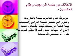 ِ‫م‬ ْ
‫لو‬ِ‫وع‬ ‫يات‬ِ‫ج‬‫البرم‬ ‫هندسة‬ ‫بين‬ ‫االختالف‬
‫الحاسوب‬
:
-
ِ‫ت‬‫بالنظريا‬ ‫ّة‬‫م‬‫ُهت‬‫م‬ ‫الحاسوب‬ ‫علوم‬ ،ً‫ا‬‫جوهري‬
َ‫والحاسبات‬ َ‫البرامج‬ ِ‫ة‬‫بأنظم‬ ‫تختص‬ ‫التي‬ ِ‫والطرق‬
.
ِ‫ة‬‫العملي‬ ِ‫بالمشاكل‬ ‫ّة‬‫م‬‫ُهت‬‫م‬ ‫البرمجيات‬ ‫هندسة‬ ‫بينما‬
‫يات‬ِ‫ج‬‫البرم‬ ‫تاج‬ْ‫ن‬‫إل‬
.
‫الحاسوب‬ ِ‫م‬ ْ
‫لو‬ِ‫ع‬‫ب‬ ِ‫ة‬‫المعرف‬ ‫ض‬ْ‫ع‬َ‫ب‬
‫البرمجيات‬ ‫لمهندسي‬ ُ‫ة‬‫ضروري‬
.
 