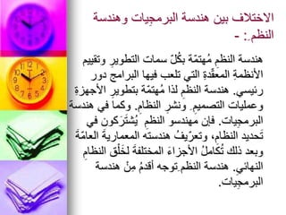 ‫وهندسة‬ ‫يات‬ِ‫ج‬‫البرم‬ ‫هندسة‬ ‫بين‬ ‫االختالف‬
ِ ‫النظم‬
:
-
‫وتقييم‬ ِ‫التطوير‬ ‫سمات‬ ّ‫ل‬ُ‫ك‬‫ب‬ ‫ّة‬‫م‬‫ُهت‬‫م‬ ِ‫النظم‬ ‫هندسة‬
‫دور‬ ‫البرامج‬ ‫فيها‬ ‫تلعب‬ ‫التي‬ ِ‫ة‬‫د‬ّ‫ق‬‫المع‬ ِ‫ة‬‫األنظم‬
‫رئيسي‬
.
ِ‫ة‬‫األجهز‬ ِ‫بتطوير‬ ‫ّة‬‫م‬‫ُهت‬‫م‬ ‫لذا‬ ِ‫النظم‬ ‫هندسة‬
ِ‫النظام‬ ِ‫ونشر‬ ِ ِ‫التصميم‬ ‫وعمليات‬
.
‫هندسة‬ ‫في‬ ‫وكما‬
‫يات‬ِ‫ج‬‫البرم‬
.
‫في‬ ‫كون‬َ‫ر‬َ‫ت‬‫ُش‬‫ي‬ ِ‫النظم‬ ‫مهندسو‬ ‫فإن‬
َ‫ة‬ّ‫م‬‫العا‬ َ‫ة‬‫المعماري‬ ‫هندسته‬ ُ‫يف‬ّ‫وتعر‬ ،ِ‫النظام‬ ‫حديد‬َ‫ت‬
ِ‫النظام‬ ‫ق‬ْ‫ل‬َ‫لخ‬ َ‫ة‬‫المختلف‬ َ‫ء‬‫األجزا‬ ُ‫ل‬‫كام‬ُ‫ت‬ ‫ذلك‬ ‫وبعد‬
ِ‫النهائي‬
.
‫هندسة‬ ْ‫ن‬ِ‫م‬ ُ‫م‬‫أقد‬ ‫ِتوجه‬ ‫النظم‬ ‫هندسة‬
‫يات‬ِ‫ج‬‫البرم‬
.
 