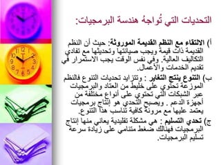 ‫البرمجيات‬ ‫هندسة‬ ُ‫ه‬‫واج‬ُ‫ت‬ ‫التي‬ ‫التحديات‬
:
‫أ‬
)
‫الموروثة‬ ‫القديمة‬ ‫النظم‬ ‫مع‬ ‫االلتقاء‬
:
‫النظم‬ ‫أن‬ ‫حيث‬
‫تفادي‬ ‫مع‬ ‫وتحديثها‬ ‫صيانتها‬ ‫ويجب‬ ‫قيمة‬ ‫ذات‬ ‫القديمة‬
‫العالية‬ ‫التكاليف‬
.
‫في‬ ‫االستمرار‬ ‫يجب‬ ‫الوقت‬ ‫نفس‬ ‫وفي‬
‫واألعمال‬ ‫الخدمات‬ ‫تقديم‬
.
‫ب‬
)
‫التغاير‬ ‫ينتج‬ ‫التنوع‬
:
‫فالنظم‬ ‫التنوع‬ ‫تحديات‬ ‫وتتزايد‬
‫والبرمجيات‬ ‫العتاد‬ ‫من‬ ‫خليط‬ ‫على‬ ‫تحتوي‬ ‫الموزعة‬
‫من‬ ‫مختلفة‬ ‫أنواع‬ ‫على‬ ‫تحتوي‬ ‫التي‬ ‫الشبكات‬ ‫عبر‬
‫الدعم‬ ‫أجهزة‬
.
‫برمجيات‬ ‫إنتاج‬ ‫هو‬ ‫التحدي‬ ‫ويصبح‬
‫التنوع‬ ‫هذا‬ ‫تناسب‬ ‫كافية‬ ‫مرونة‬ ‫مع‬ ‫عليها‬ ‫يعتمد‬
.
‫ج‬
)
‫التسليم‬ ‫تحدي‬
:
‫إنتاج‬ ‫منها‬ ‫يعاني‬ ‫تقليدية‬ ‫مشكلة‬ ‫هي‬
‫سرعة‬ ‫زيادة‬ ‫على‬ ‫متنامي‬ ‫ضغط‬ ‫فهنالك‬ ‫البرمجيات‬
‫البرمجيات‬ ‫تسليم‬
.
 