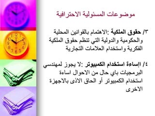 ‫االحترافية‬ ‫المسئولية‬ ‫موضوعات‬
3
/
‫الملكية‬ ‫حقوق‬
:
‫المحلية‬ ‫بالقوانين‬ ‫االهتمام‬
‫الملكية‬ ‫حقوق‬ ‫تنظم‬ ‫التي‬ ‫والدولية‬ ‫والحكومية‬
‫التجارية‬ ‫العالمات‬ ‫واستخدام‬ ‫الفكرية‬
4
/
‫الكمبيوتر‬ ‫استخدام‬ ‫اإساءة‬
:
‫لمهندسي‬ ‫يجوز‬ ‫ال‬
‫اساءة‬ ‫االحوال‬ ‫من‬ ‫حال‬ ‫باي‬ ‫البرمجيات‬
‫باالجهزة‬ ‫االذى‬ ‫الحاق‬ ‫أو‬ ‫الكمبيوتر‬ ‫استخدام‬
‫االخرى‬
 