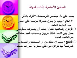 ‫المهنة‬ ‫آلداب‬ ‫األساسية‬ ‫المبادئ‬
‫باآلتي‬ ‫االلتزام‬ ‫البرمجيات‬ ‫مهندسي‬ ‫كل‬ ‫على‬ ‫يجب‬
:
1
/
‫العام‬
:
‫اساس‬ ‫على‬ ‫مؤسسا‬ ‫تصرفه‬ ‫يكون‬ ‫ان‬ ‫يجب‬
‫العامة‬ ‫المنفعة‬ ‫مبدأ‬
2
/
‫العمل‬ ‫وصاحب‬ ‫الزبون‬
:
‫باسلوب‬ ‫يتصرف‬ ‫أن‬ ‫يجب‬
ً‫ا‬‫متماشي‬ ‫العمل‬ ‫وصاحب‬ ‫للزبون‬ ‫فائدة‬ ‫افضل‬ ‫يلبي‬ ‫مميز‬
‫العامة‬ ‫المنفعة‬ ‫مع‬
3
/
‫المنتج‬
:
‫والتعديالت‬ ‫المنتجات‬ ‫ان‬ ‫من‬ ‫يتاكد‬ ‫ان‬ ‫يجب‬
‫ممكنة‬ ‫احترافية‬ ‫معيارية‬ ‫اعلى‬ ‫مع‬ ‫تتوافق‬ ‫بها‬ ‫المرتبطة‬
 