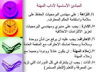 ‫المهنة‬ ‫آلداب‬ ‫األساسية‬ ‫المبادئ‬
4
/
‫النزاهة‬
:
‫على‬ ‫الحفاظ‬ ‫البرمجيات‬ ‫مهندس‬ ‫على‬
‫المحترف‬ ‫الحكم‬ ‫واستقامة‬ ‫سالمة‬
.
5
/
‫االدارة‬
:
‫البرمجيات‬ ‫ومهندسي‬ ‫مديري‬ ‫على‬ ‫يجب‬
‫االخالقية‬ ‫االلتزامات‬ ‫تعزيز‬
6
/
‫االحتراف‬
:
‫ووحدة‬ ‫شأن‬ ‫من‬ ‫يرفع‬ ‫ان‬ ‫عليه‬ ‫يجب‬
‫العامة‬ ‫المنفعة‬ ‫مع‬ ‫االحتراف‬ ‫تماسك‬ ‫وسمعة‬ ‫وسالمة‬
7
/
‫زمالء‬
‫المهنة‬
:
‫مع‬ ‫وحميما‬ ‫وودودا‬ ‫عادال‬ ‫يكون‬ ‫ان‬
‫المهنة‬ ‫زمالء‬
8
/
‫الذات‬
:
‫تزيد‬ ‫التي‬ ‫الدورات‬ ‫كل‬ ‫في‬ ‫يشترك‬ ‫ان‬ ‫يجب‬
‫والتعلم‬ ‫المعرفة‬ ‫من‬
(
‫المستمر‬ ‫التعلم‬
)
 