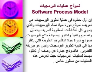 ‫البرمجيات‬ ‫عمليات‬ ‫نموذج‬
Software Process Model
‫هي‬ ‫البرمجيات‬ ‫تطوير‬ ‫عملية‬ ‫في‬ ‫خطوة‬ ‫أول‬ ‫إن‬
‫والذي‬ ‫البرمجيات‬ ‫نظام‬ ‫حياة‬ ‫دورة‬ ‫نموذج‬ ‫تعريف‬
‫وتحليل‬ ‫لتعريف‬ ‫المطلوبة‬ ‫النشاطات‬ ‫كل‬ ‫يحوي‬
‫البرمجيات‬ ‫منتج‬ ‫وصيانة‬ ‫واختبار‬ ‫وتنفيذ‬ ‫وتصميم‬
.
‫ينظر‬ ‫التي‬ ‫الطريقة‬ ‫هو‬ ‫النظام‬ ‫حياة‬ ‫دورة‬ ‫فنموذج‬
‫طريقة‬ ‫هو‬ ‫وليس‬ ‫البرمجيات‬ ‫تطوير‬ ‫كيفية‬ ‫إلي‬ ‫بها‬
‫للتطوير‬
.
‫تمثيل‬ ‫أو‬ ‫وصف‬ ‫عن‬ ‫عبارة‬ ‫فالنموذج‬
‫هذه‬ ‫تعرض‬ ‫حيث‬ ‫البرمجيات‬ ‫لعمليات‬ ‫مبسط‬
‫خاص‬ ‫منظور‬ ‫من‬ ‫العمليات‬
.
 