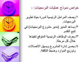 ِ‫ت‬‫البرمجيا‬ ‫عمليات‬ ‫نموذج‬ ‫خواص‬
:
-
1
/
‫تطوير‬ ‫حياة‬ ‫لدورة‬ ‫الرئيسية‬ ‫المراحل‬ ‫يصف‬
‫البرمجيات‬
.
2
/
‫المدير‬ ‫يساعد‬
(
‫البرمجيات‬ ‫مشروع‬ ‫مدير‬
)
‫في‬
‫التقدم‬ ‫تتبع‬
.
3
/
‫تنفيذها‬ ‫المتوقع‬ ‫الرئيسية‬ ‫الوظائف‬ ‫يعرف‬
‫مرحلة‬ ‫كل‬ ‫خالل‬
.
4
/
‫االتصاالت‬ ‫ويسهل‬ ‫المشروع‬ ‫إدارة‬ ‫يحسن‬
‫التكلفة‬ ‫وضبط‬ ‫الموارد‬ ‫وتوزيع‬
.
 