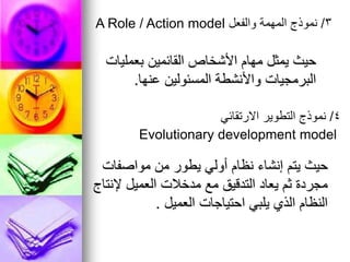 ‫بعمليات‬ ‫القائمين‬ ‫األشخاص‬ ‫مهام‬ ‫يمثل‬ ‫حيث‬
‫عنها‬ ‫المسئولين‬ ‫واألنشطة‬ ‫البرمجيات‬
.
3
/
‫والفعل‬ ‫المهمة‬ ‫نموذج‬
A Role / Action model
‫مواصفات‬ ‫من‬ ‫يطور‬ ‫أولي‬ ‫نظام‬ ‫إنشاء‬ ‫يتم‬ ‫حيث‬
‫إلنتاج‬ ‫العميل‬ ‫مدخالت‬ ‫مع‬ ‫التدقيق‬ ‫يعاد‬ ‫ثم‬ ‫مجردة‬
‫العميل‬ ‫احتياجات‬ ‫يلبي‬ ‫الذي‬ ‫النظام‬
.
4
/
‫االرتقائي‬ ‫التطوير‬ ‫نموذج‬
Evolutionary development model
 