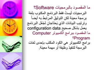‫بالبرمجيات‬ ‫المقصود‬ ‫ما‬
Software
‫؟‬
‫بلغة‬ ‫المكتوب‬ ‫البرنامج‬ ‫فقط‬ ْ‫يست‬َ‫ل‬ ‫البرمجيات‬
ً‫ا‬‫أيض‬ ‫به‬ َ‫المرتبط‬ َ‫التوثيق‬ ‫لكن‬ ‫معينة‬ ‫برمجة‬
‫البرنامج‬ ‫ل‬ْ‫ع‬َ‫لج‬ ِ‫اجان‬َ‫ت‬‫ح‬َ‫ي‬ ‫الذي‬ ‫البيانات‬ ِ‫ب‬‫وترتي‬
‫صحيح‬ ‫بشكل‬ ‫يعمل‬
configuration data
‫الكمبيوتر‬ ‫ببرامج‬ ‫المقصود‬ ‫ما‬
Computer
Program
‫؟‬
‫لغات‬ ‫بإحدى‬ ‫المكتب‬ ‫الكود‬ ‫هي‬ ‫الكمبيوتر‬ ‫برامج‬
‫معينة‬ ‫مهمة‬ ‫أو‬ ‫وظيفة‬ ‫لتنفيذ‬ ‫البرمجة‬
.
 