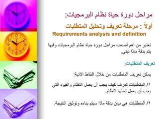 ‫البرمجيات‬ ‫نظام‬ ‫حياة‬ ‫دورة‬ ‫مراحل‬
:
ً‫ال‬‫أو‬
:
‫المتطلبات‬ ‫وتحليل‬ ‫تعريف‬ ‫مرحلة‬
Requirements analysis and definition
‫وفيها‬ ‫البرمجيات‬ ‫نظام‬ ‫حياة‬ ‫دورة‬ ‫مراحل‬ ‫أصعب‬ ‫أهم‬ ‫من‬ ‫تعتبر‬
‫نبني‬ ‫ماذا‬ ‫بدقة‬ ‫يتم‬
.
‫المتطلبات‬ ‫تعريف‬
:
‫اآلتية‬ ‫النقاط‬ ‫خالل‬ ‫من‬ ‫المتطلبات‬ ‫تعريف‬ ‫يمكن‬
:
1
/
‫التي‬ ‫والقيود‬ ‫النظام‬ ‫يعمل‬ ‫أن‬ ‫يجب‬ ‫كيف‬ ‫تعرف‬ ‫المتطلبات‬
‫النظام‬ ‫تحتها‬ ‫يعمل‬ ‫أن‬ ‫يجب‬
.
2
/
‫النتيجة‬ ‫وتوثيق‬ ‫بناءه‬ ‫سيتم‬ ‫ماذا‬ ‫بدقة‬ ‫بيان‬ ‫هي‬ ‫المتطلبات‬
.
 