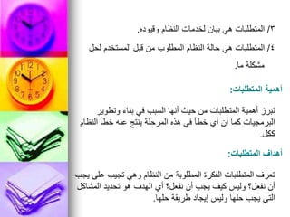 3
/
‫وقيوده‬ ‫النظام‬ ‫لخدمات‬ ‫بيان‬ ‫هي‬ ‫المتطلبات‬
.
4
/
‫لحل‬ ‫المستخدم‬ ‫قبل‬ ‫من‬ ‫المطلوب‬ ‫النظام‬ ‫حالة‬ ‫هي‬ ‫المتطلبات‬
‫ما‬ ‫مشكلة‬
.
‫المتطلبات‬ ‫أهمية‬
:
‫وتطوير‬ ‫بناء‬ ‫في‬ ‫السبب‬ ‫أنها‬ ‫حيث‬ ‫من‬ ‫المتطلبات‬ ‫أهمية‬ ‫تبرز‬
‫النظام‬ ‫خطأ‬ ‫عنه‬ ‫ينتج‬ ‫المرحلة‬ ‫هذه‬ ‫في‬ ‫خطأ‬ ‫أي‬ ‫أن‬ ‫كما‬ ‫البرمجيات‬
‫ككل‬
.
‫المتطلبات‬ ‫أهداف‬
:
‫يجب‬ ‫على‬ ‫تجيب‬ ‫وهي‬ ‫النظام‬ ‫من‬ ‫المطلوبة‬ ‫الفكرة‬ ‫المتطلبات‬ ‫تعرف‬
‫المشاكل‬ ‫تحديد‬ ‫هو‬ ‫الهدف‬ ‫أي‬ ‫نفعل؟‬ ‫أن‬ ‫يجب‬ ‫كيف‬ ‫وليس‬ ‫نفعل؟‬ ‫أن‬
‫حلها‬ ‫طريقة‬ ‫إيجاد‬ ‫وليس‬ ‫حلها‬ ‫يجب‬ ‫التي‬
.
 