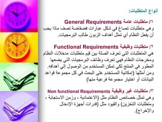 ‫المتطلبات‬ ‫أنواع‬
:
1
/
‫عامة‬ ‫متطلبات‬
General Requirements
‫يجب‬ ‫ماذا‬ ‫تصف‬ ‫فضفاضة‬ ‫عبارات‬ ‫شكل‬ ‫في‬ ‫تصاغ‬ ‫متطلبات‬ ‫وهي‬
‫البرمجيات‬ ‫طالب‬ ‫الزبون‬ ‫أهداف‬ ‫تمثل‬ ‫أي‬ ‫النظام‬ ‫يفعل‬ ‫أن‬
.
2
/
‫وظيفية‬ ‫متطلبات‬
Functional Requirements
‫النظام‬ ‫مدخالت‬ ‫متطلبات‬ ‫قيم‬ ‫بين‬ ‫الصلة‬ ‫تعرف‬ ‫التي‬ ‫المتطلبات‬ ‫هي‬
‫يضعها‬ ‫التي‬ ‫البرمجيات‬ ‫وظائف‬ ‫تعرف‬ ‫فهي‬ ‫النظام‬ ‫ومخرجات‬
‫أهدافه‬ ‫إلي‬ ‫الوصول‬ ‫من‬ ‫المستخدم‬ ‫تمكن‬ ‫لكي‬ ‫المنتج‬ ‫في‬ ‫المطور‬
.
‫أمثلها‬ ‫ومن‬
(
‫قواعد‬ ‫مجموعة‬ ‫كل‬ ‫في‬ ‫البحث‬ ‫على‬ ‫المستخدم‬ ‫إمكانية‬
‫منها‬ ‫فرعية‬ ‫مجموعة‬ ‫اختيار‬ ‫أو‬ ‫البيانات‬
)
3
/
‫وظيفية‬ ‫غير‬ ‫متطلبات‬
Non functional Requirements
‫مثل‬ ‫النظام‬ ‫خصائص‬ ‫تمثل‬ ‫وهي‬
(
، ‫االستجابة‬ ‫وزمن‬ ، ‫االعتمادية‬
‫التخزين‬ ‫ومتطلبات‬
)
‫مثل‬ ‫والقيود‬
(
‫اإلدخال‬ ‫أجهزة‬ ‫قدرات‬
‫واإلخراج‬
.)
 