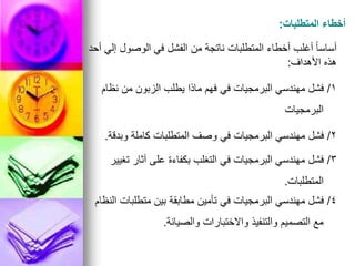 ‫المتطلبات‬ ‫أخطاء‬
:
‫أحد‬ ‫إلي‬ ‫الوصول‬ ‫في‬ ‫الفشل‬ ‫من‬ ‫ناتجة‬ ‫المتطلبات‬ ‫أخطاء‬ ‫أغلب‬ ً‫ا‬‫أساس‬
‫األهداف‬ ‫هذه‬
:
1
/
‫نظام‬ ‫من‬ ‫الزبون‬ ‫يطلب‬ ‫ماذا‬ ‫فهم‬ ‫في‬ ‫البرمجيات‬ ‫مهندسي‬ ‫فشل‬
‫البرمجيات‬
2
/
‫وبدقة‬ ‫كاملة‬ ‫المتطلبات‬ ‫وصف‬ ‫في‬ ‫البرمجيات‬ ‫مهندسي‬ ‫فشل‬
.
3
/
‫تغيير‬ ‫آثار‬ ‫على‬ ‫بكفاءة‬ ‫التغلب‬ ‫في‬ ‫البرمجيات‬ ‫مهندسي‬ ‫فشل‬
‫المتطلبات‬
.
4
/
‫النظام‬ ‫متطلبات‬ ‫بين‬ ‫مطابقة‬ ‫تأمين‬ ‫في‬ ‫البرمجيات‬ ‫مهندسي‬ ‫فشل‬
‫والصيانة‬ ‫واالختبارات‬ ‫والتنفيذ‬ ‫التصميم‬ ‫مع‬
.
 