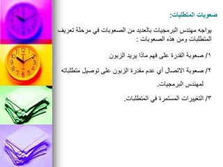 ‫المتطلبات‬ ‫صعوبات‬
:
‫تعريف‬ ‫مرحلة‬ ‫في‬ ‫الصعوبات‬ ‫من‬ ‫بالعديد‬ ‫البرمجيات‬ ‫مهندس‬ ‫يواجه‬
‫الصعوبات‬ ‫هذه‬ ‫ومن‬ ‫المتطلبات‬
:
1
/
‫الزبون‬ ‫يريد‬ ‫ماذا‬ ‫فهم‬ ‫على‬ ‫القدرة‬ ‫صعوبة‬
2
/
‫متطلباته‬ ‫توصيل‬ ‫على‬ ‫الزبون‬ ‫مقدرة‬ ‫عدم‬ ‫أي‬ ‫االتصال‬ ‫صعوبة‬
‫البرمجيات‬ ‫لمهندس‬
.
3
/
‫المتطلبات‬ ‫في‬ ‫المستمرة‬ ‫التغييرات‬
.
 