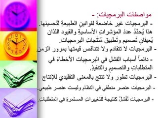 ‫يات‬ِ‫ج‬‫البرم‬ ‫مواصفات‬
:
-
-
‫حسينها‬َ‫ت‬‫ل‬ ِ‫ة‬‫الطبيع‬ ِ‫لقوانين‬ ‫خاضعة‬ ‫غير‬ ‫البرمجيات‬
.
‫اللذان‬ ‫والقيود‬ ِ‫ة‬‫األساسي‬ ِ‫ت‬‫المؤشرا‬ َ‫عدد‬ ُ‫د‬ّ‫د‬‫ُح‬‫ي‬ ‫هذا‬
‫يات‬ِ‫ج‬‫البرم‬ ِ‫ت‬‫جا‬َ‫ت‬‫ُن‬‫م‬ ‫طبيق‬َ‫ت‬‫و‬ ‫صميم‬َ‫ت‬ ِ‫ُعيقان‬‫ي‬
.
-
‫الزمن‬ ‫بمرور‬ ‫قيمتها‬ ‫تتناقص‬ ‫وال‬ ‫تتقادم‬ ‫ال‬ ‫البرمجيات‬
.
-
‫في‬ َ‫ء‬‫األخطا‬ ‫يات‬ِ‫ج‬‫البرم‬ ‫في‬ ِ‫الفشل‬ ‫أسباب‬ ً‫ا‬‫دائم‬
ِ‫ذ‬‫والتنفي‬ ِ‫والتصميم‬ ِ‫ت‬‫المتطلبا‬
.
-
‫لإلنتاج‬ ‫التقليدي‬ ‫بالمعنى‬ ‫تنتج‬ ‫وال‬ ‫تطور‬ ‫البرمجيات‬
-
‫طبيعي‬ ‫عنصر‬ ‫وليست‬ ‫النظام‬ ‫في‬ ‫منطقي‬ ‫عنصر‬ ‫البرمجيات‬
.
-
ِ‫ت‬‫المتطلبا‬ ‫في‬ ِ‫ة‬‫المستمر‬ ِ‫ت‬‫للتغييرا‬ ‫كنتيجة‬ ُ‫ل‬‫ش‬ْ‫ف‬َ‫ت‬ ‫البرمجيات‬
.
 