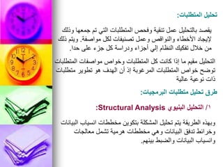 ‫المتطلبات‬ ‫تحليل‬
:
‫وذلك‬ ‫جمعها‬ ‫تم‬ ‫التي‬ ‫المتطلبات‬ ‫وفحص‬ ‫تنقية‬ ‫عمل‬ ‫بالتحليل‬ ‫يقصد‬
‫مواصفة‬ ‫لكل‬ ‫تصنيفات‬ ‫وعمل‬ ‫والنواقص‬ ‫األخطاء‬ ‫إليجاد‬
.
‫ذلك‬ ‫ويتم‬
‫حدا‬ ‫على‬ ‫جزء‬ ‫كل‬ ‫ودراسة‬ ‫أجزاء‬ ‫إلي‬ ‫النظام‬ ‫تفكيك‬ ‫خالل‬ ‫من‬
.
‫المتطلبات‬ ‫مواصفات‬ ‫وخواص‬ ‫المتطلبات‬ ‫كل‬ ‫كانت‬ ‫إذا‬ ‫ما‬ ‫مقيم‬ ‫التحليل‬
‫متطلبات‬ ‫تطوير‬ ‫هو‬ ‫الهدف‬ ‫أن‬ ‫إذ‬ ‫المرغوبة‬ ‫المتطلبات‬ ‫خواص‬ ‫توضح‬
‫عالية‬ ‫نوعية‬ ‫ذات‬
‫البرمجيات‬ ‫متطلبات‬ ‫تحليل‬ ‫طرق‬
:
1
/
‫البنيوي‬ ‫التحليل‬
Structural Analysis
:
‫البيانات‬ ‫انسياب‬ ‫مخططات‬ ‫بتكوين‬ ‫المشكلة‬ ‫تحليل‬ ‫يتم‬ ‫الطريقة‬ ‫وبهذه‬
‫معالجات‬ ‫تشمل‬ ‫هرمية‬ ‫مخططات‬ ‫وهي‬ ‫البيانات‬ ‫تدفق‬ ‫وخرائط‬
‫بينهم‬ ‫والضبط‬ ‫البيانات‬ ‫وانسياب‬
.
 
