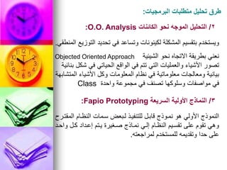 ‫البرمجيات‬ ‫متطلبات‬ ‫تحليل‬ ‫طرق‬
:
2
/
‫الكائنات‬ ‫نحو‬ ‫الموجه‬ ‫التحليل‬
O.O. Analysis
:
‫المنطقي‬ ‫التوزيع‬ ‫تحديد‬ ‫في‬ ‫وتساعد‬ ‫لكينونات‬ ‫المشكلة‬ ‫بتقسيم‬ ‫ويستخدم‬
.
‫الشيئية‬ ‫نحو‬ ‫االتجاه‬ ‫بطريقة‬ ‫نعني‬
Objected Oriented Approach
‫بنائية‬ ‫شكل‬ ‫في‬ ‫الحياتي‬ ‫الواقع‬ ‫في‬ ‫تتم‬ ‫التي‬ ‫والعمليات‬ ‫األشياء‬ ‫تصور‬
‫المتشابهة‬ ‫األشياء‬ ‫وكل‬ ‫المعلومات‬ ‫نظام‬ ‫في‬ ‫معلوماتية‬ ‫ومعالجات‬ ‫بيانية‬
‫واحدة‬ ‫مجموعة‬ ‫في‬ ‫تصنف‬ ‫وسلوكها‬ ‫مواصفات‬ ‫في‬
Class
3
/
‫السريعة‬ ‫األولية‬ ‫النماذج‬
Fapio Prototyping
:
‫المقتورح‬ ‫النظوام‬ ‫سومات‬ ‫لوبعض‬ ‫للتنفيوذ‬ ‫قابول‬ ‫نمووذج‬ ‫هو‬ ‫األولي‬ ‫النموذج‬
‫واحود‬ ‫كول‬ ‫إعوداد‬ ‫يوتم‬ ‫صوغيرة‬ ‫نمواذج‬ ‫إلوي‬ ‫النظوام‬ ‫تقسويم‬ ‫على‬ ‫تقوم‬ ‫وهي‬
‫لمراجعته‬ ‫للمستخدم‬ ‫وتقديمه‬ ‫حدا‬ ‫على‬
.
 