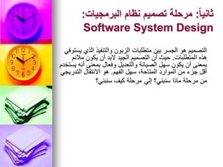 ً‫ا‬‫ثاني‬
:
‫البرمجيات‬ ‫نظام‬ ‫تصميم‬ ‫مرحلة‬
:
Software System Design
‫يستوفي‬ ‫الذي‬ ‫والتنفيذ‬ ‫الزبون‬ ‫متطلبات‬ ‫بين‬ ‫الجسر‬ ‫هو‬ ‫التصميم‬
‫المتطلبات‬ ‫هذه‬
.
‫مالئم‬ ‫يكون‬ ‫أن‬ ‫البد‬ ‫الجيد‬ ‫التصميم‬ ‫أن‬ ‫حيث‬
‫يستخدم‬ ‫أنه‬ ‫بمعنى‬ ‫وفعال‬ ‫والتعديل‬ ‫الصيانة‬ ‫سهل‬ ‫يكون‬ ‫أن‬ ‫بمعنى‬
‫الفهم‬ ‫سهل‬ ،‫المتاحة‬ ‫الموارد‬ ‫من‬ ‫جزء‬ ‫أقل‬
.
‫التدريجي‬ ‫االنتقال‬ ‫هو‬
‫إلي‬ ‫سنبني؟‬ ‫ماذا‬ ‫مرحلة‬ ‫من‬
‫سنبني؟‬ ‫كيف‬ ‫مرحلة‬
 