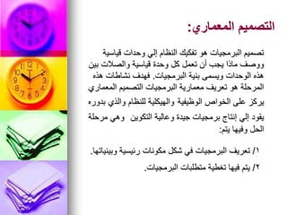 ‫المعماري‬ ‫التصميم‬
:
‫قياسية‬ ‫وحدات‬ ‫إلي‬ ‫النظام‬ ‫تفكيك‬ ‫هو‬ ‫البرمجيات‬ ‫تصميم‬
‫بين‬ ‫والصالت‬ ‫قياسية‬ ‫وحدة‬ ‫كل‬ ‫تعمل‬ ‫أن‬ ‫يجب‬ ‫ماذا‬ ‫ووصف‬
‫البرمجيات‬ ‫بنية‬ ‫ويسمى‬ ‫الوحدات‬ ‫هذه‬
.
‫هذه‬ ‫نشاطات‬ ‫فهدف‬
‫المعماري‬ ‫التصميم‬ ‫البرمجيات‬ ‫معمارية‬ ‫تعريف‬ ‫هو‬ ‫المرحلة‬
‫الوظيفية‬ ‫الخواص‬ ‫على‬ ‫يركز‬
‫بدوره‬ ‫والذي‬ ‫للنظام‬ ‫والهيكلية‬
‫التكوين‬ ‫وعالية‬ ‫جيدة‬ ‫برمجيات‬ ‫إنتاج‬ ‫إلي‬ ‫يقود‬
‫مرحلة‬ ‫وهي‬
‫يتم‬ ‫وفيها‬ ‫الحل‬
:
1
/
‫وبينياتها‬ ‫رئيسية‬ ‫مكونات‬ ‫شكل‬ ‫في‬ ‫البرمجيات‬ ‫تعريف‬
.
2
/
‫البرمجيات‬ ‫متطلبات‬ ‫تغطية‬ ‫فيها‬ ‫يتم‬
.
 