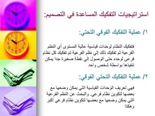 ‫التصميم‬ ‫في‬ ‫المساعدة‬ ‫التفكيك‬ ‫استراتيجيات‬
:
1
/
‫التحتي‬ ‫الفوقي‬ ‫التفكيك‬ ‫عملية‬
:
‫النظم‬ ‫أي‬ ‫المستوى‬ ‫عالية‬ ‫قياسية‬ ‫لوحدات‬ ‫النظام‬ ‫فتفكيك‬
‫نظام‬ ‫كل‬ ‫تفكيك‬ ‫ثم‬ ‫الفرعية‬ ‫نظم‬ ‫إلي‬ ‫ذلك‬ ‫تفكيك‬ ‫ثم‬ ‫الفرعية‬
‫يمكن‬ ‫جدا‬ ‫صغيرة‬ ‫نقطة‬ ‫إلي‬ ‫الوصول‬ ‫حتى‬ ‫لوحده‬ ‫فرعى‬
‫واحد‬ ‫شخص‬ ‫بواسطة‬ ‫تنفيذها‬
2
/
‫الفوقي‬ ‫التحتي‬ ‫التفكيك‬ ‫عملية‬
:
‫مع‬ ‫وضعها‬ ‫يمكن‬ ‫التي‬ ‫القياسية‬ ‫الوحدات‬ ‫تعريف‬ ‫فهي‬
‫فرعي‬ ‫نظام‬ ‫لتكوين‬ ‫بعضها‬
.
‫الفرعية‬ ‫النظم‬ ‫عن‬ ‫والبحث‬
‫أكبر‬ ‫فرعي‬ ‫نظام‬ ‫لتكوين‬ ‫بعضها‬ ‫مع‬ ‫وضعها‬ ‫يمكن‬ ‫التي‬
‫وهكذا‬
 