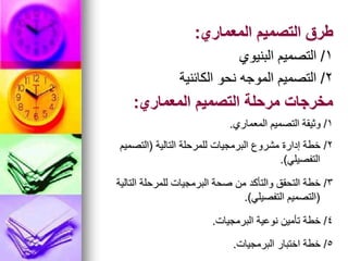 ‫المعماري‬ ‫التصميم‬ ‫طرق‬
:
1
/
‫البنيوي‬ ‫التصميم‬
2
/
‫الكائنية‬ ‫نحو‬ ‫الموجه‬ ‫التصميم‬
‫المعماري‬ ‫التصميم‬ ‫مرحلة‬ ‫مخرجات‬
:
1
/
‫المعماري‬ ‫التصميم‬ ‫وثيقة‬
.
2
/
‫التالية‬ ‫للمرحلة‬ ‫البرمجيات‬ ‫مشروع‬ ‫إدارة‬ ‫خطة‬
(
‫التصميم‬
‫التفصيلي‬
.)
3
/
‫التالية‬ ‫للمرحلة‬ ‫البرمجيات‬ ‫صحة‬ ‫من‬ ‫والتأكد‬ ‫التحقق‬ ‫خطة‬
(
‫التفصيلي‬ ‫التصميم‬
.)
4
/
‫البرمجيات‬ ‫نوعية‬ ‫تأمين‬ ‫خطة‬
.
5
/
‫البرمجيات‬ ‫اختبار‬ ‫خطة‬
.
 