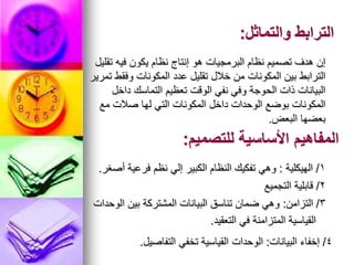 ‫والتماثل‬ ‫الترابط‬
:
‫تقليل‬ ‫فيه‬ ‫يكون‬ ‫نظام‬ ‫إنتاج‬ ‫هو‬ ‫البرمجيات‬ ‫نظام‬ ‫تصميم‬ ‫هدف‬ ‫إن‬
‫تمرير‬ ‫وفقط‬ ‫المكونات‬ ‫عدد‬ ‫تقليل‬ ‫خالل‬ ‫من‬ ‫المكونات‬ ‫بين‬ ‫الترابط‬
‫داخل‬ ‫التماسك‬ ‫تعظيم‬ ‫الوقت‬ ‫نفي‬ ‫وفي‬ ‫الحوجة‬ ‫ذات‬ ‫البيانات‬
‫مع‬ ‫صالت‬ ‫لها‬ ‫التي‬ ‫المكونات‬ ‫داخل‬ ‫الوحدات‬ ‫بوضع‬ ‫المكونات‬
‫البعض‬ ‫بعضها‬
.
‫للتصميم‬ ‫األساسية‬ ‫المفاهيم‬
:
1
/
‫الهيكلية‬
:
‫أصغر‬ ‫فرعية‬ ‫نظم‬ ‫إلي‬ ‫الكبير‬ ‫النظام‬ ‫تفكيك‬ ‫وهي‬
.
2
/
‫التجميع‬ ‫قابلية‬
3
/
‫التزامن‬
:
‫الوحدات‬ ‫بين‬ ‫المشتركة‬ ‫البيانات‬ ‫تناسق‬ ‫ضمان‬ ‫وهي‬
‫التعقيد‬ ‫في‬ ‫المتزامنة‬ ‫القياسية‬
.
4
/
‫البيانات‬ ‫إخفاء‬
:
‫التفاصيل‬ ‫تخفي‬ ‫القياسية‬ ‫الوحدات‬
.
 