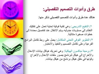 ‫التفصيلي‬ ‫التصميم‬ ‫وأدوات‬ ‫طرق‬
:
‫منها‬ ‫نذكر‬ ‫التفصيلي‬ ‫للتصميم‬ ‫وأدوات‬ ‫طرق‬ ‫عدة‬ ‫هنالك‬
:
1
/
‫التدريجي‬ ‫التنقيح‬
:
‫تفكيك‬ ‫على‬ ‫تعمل‬ ‫تحتية‬ ‫فوقية‬ ‫تقنية‬ ‫وهي‬
‫إلي‬ ‫محددة‬ ‫تفاصيل‬ ‫عند‬ ‫االنتقال‬ ‫ويتم‬ ‫جدوليه‬ ‫مستويات‬ ‫إلي‬ ‫النظام‬
‫متتالية‬ ‫صغيرة‬ ‫خطوات‬
.
2
/
‫المتكامل‬ ‫التحتي‬ ‫الفوقي‬ ‫التطوير‬
:
‫البرامج‬ ‫تكامل‬ ‫ربط‬ ‫على‬ ‫يعمل‬
‫واالختبار‬ ‫والتنفيذ‬ ‫التصميم‬ ‫تكامل‬ ‫وعلى‬ ‫الفرعية‬
.
3
/
‫الهيكلية‬ ‫جاكسون‬ ‫برمجة‬
:
‫اإلدخال‬ ‫بيانات‬ ‫هياكل‬ ‫تحريك‬ ‫وهي‬
‫واإلخراج‬ ‫اإلدخال‬ ‫ملفات‬ ‫يصور‬ ‫لبرنامج‬ ‫هيكل‬ ‫إلي‬ ‫واإلخراج‬
‫بيانات‬ ‫هيكل‬ ‫من‬ ‫برنامج‬ ‫هيكل‬ ‫خلق‬ ‫في‬ ‫وقوتها‬
.
 