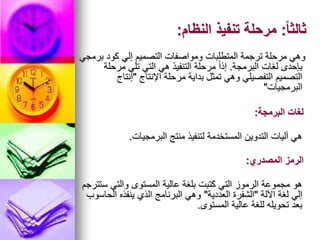 ً‫ا‬‫ثالث‬
:
‫النظام‬ ‫تنفيذ‬ ‫مرحلة‬
:
‫برمجي‬ ‫كود‬ ‫إلي‬ ‫التصميم‬ ‫ومواصفات‬ ‫المتطلبات‬ ‫ترجمة‬ ‫مرحلة‬ ‫وهي‬
‫البرمجة‬ ‫لغات‬ ‫بإحدى‬
.
‫مرحلة‬ ‫تلي‬ ‫التي‬ ‫هي‬ ‫التنفيذ‬ ‫مرحلة‬ ً‫ا‬‫إذ‬
‫اإلنتاج‬ ‫مرحلة‬ ‫بداية‬ ‫تمثل‬ ‫وهي‬ ‫التفصيلي‬ ‫التصميم‬
"
‫إنتاج‬
‫البرمجيات‬
"
‫البرمجيات‬ ‫منتج‬ ‫لتنفيذ‬ ‫المستخدمة‬ ‫التدوين‬ ‫آليات‬ ‫هي‬
.
‫البرمجة‬ ‫لغات‬
:
‫ستترجم‬ ‫والتي‬ ‫المستوى‬ ‫عالية‬ ‫بلغة‬ ‫كتبت‬ ‫التي‬ ‫الرموز‬ ‫مجموعة‬ ‫هو‬
‫اآللة‬ ‫لغة‬ ‫إلي‬
"
‫العددية‬ ‫الشفرة‬
"
‫الحاسوب‬ ‫ينفذه‬ ‫الذي‬ ‫البرنامج‬ ‫وهي‬
‫المستوى‬ ‫عالية‬ ‫للغة‬ ‫تحويله‬ ‫بعد‬
.
‫المصدري‬ ‫الرمز‬
:
 