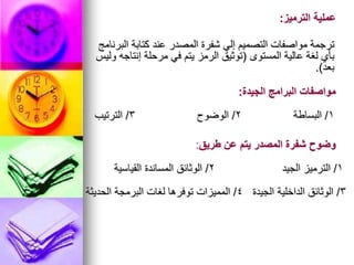 ‫البرنامج‬ ‫كتابة‬ ‫عند‬ ‫المصدر‬ ‫شفرة‬ ‫إلي‬ ‫التصميم‬ ‫مواصفات‬ ‫ترجمة‬
‫المستوى‬ ‫عالية‬ ‫لغة‬ ‫بأي‬
(
‫وليس‬ ‫إنتاجه‬ ‫مرحلة‬ ‫في‬ ‫يتم‬ ‫الرمز‬ ‫توثيق‬
‫بعد‬
.)
‫الترميز‬ ‫عملية‬
:
1
/
‫البساطة‬
2
/
‫الوضوح‬
3
/
‫الترتيب‬
‫الجيدة‬ ‫البرامج‬ ‫مواصفات‬
:
1
/
‫الجيد‬ ‫الترميز‬
2
/
‫القياسية‬ ‫المساندة‬ ‫الوثائق‬
‫طريق‬ ‫عن‬ ‫يتم‬ ‫المصدر‬ ‫شفرة‬ ‫وضوح‬
:
3
/
‫الجيدة‬ ‫الداخلية‬ ‫الوثائق‬
4
/
‫الحديثة‬ ‫البرمجة‬ ‫لغات‬ ‫توفرها‬ ‫المميزات‬
 