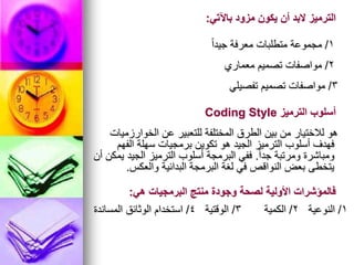 1
/
ً‫ا‬‫جيد‬ ‫معرفة‬ ‫متطلبات‬ ‫مجموعة‬
‫باآلتي‬ ‫مزود‬ ‫يكون‬ ‫أن‬ ‫البد‬ ‫الترميز‬
:
2
/
‫معماري‬ ‫تصميم‬ ‫مواصفات‬
3
/
‫تفصيلي‬ ‫تصميم‬ ‫مواصفات‬
‫الخوارزميات‬ ‫عن‬ ‫للتعبير‬ ‫المختلفة‬ ‫الطرق‬ ‫بين‬ ‫من‬ ‫لالختيار‬ ‫هو‬
‫الفهم‬ ‫سهلة‬ ‫برمجيات‬ ‫تكوين‬ ‫هو‬ ‫الجيد‬ ‫الترميز‬ ‫أسلوب‬ ‫فهدف‬
ً‫ا‬‫جد‬ ‫ومرتبة‬ ‫ومباشرة‬
.
‫أن‬ ‫يمكن‬ ‫الجيد‬ ‫الترميز‬ ‫أسلوب‬ ‫البرمجة‬ ‫ففي‬
‫والعكس‬ ‫البدائية‬ ‫البرمجة‬ ‫لغة‬ ‫في‬ ‫النواقص‬ ‫بعض‬ ‫يتخطى‬
.
‫الترميز‬ ‫أسلوب‬
Coding Style
1
/
‫النوعية‬
2
/
‫الكمية‬
3
/
‫الوقتية‬
4
/
‫المساندة‬ ‫الوثائق‬ ‫استخدام‬
‫هي‬ ‫البرمجيات‬ ‫منتج‬ ‫وجودة‬ ‫لصحة‬ ‫األولية‬ ‫فالمؤشرات‬
:
 
