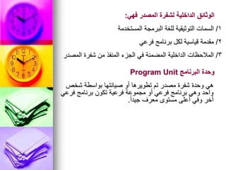 1
/
‫المستخدمة‬ ‫البرمجة‬ ‫للغة‬ ‫التوثيقية‬ ‫السمات‬
‫فهي‬ ‫المصدر‬ ‫لشفرة‬ ‫الداخلية‬ ‫الوثائق‬
:
2
/
‫فرعي‬ ‫برنامج‬ ‫لكل‬ ‫قياسية‬ ‫مقدمة‬
3
/
‫المصدر‬ ‫شفرة‬ ‫من‬ ‫المنفذ‬ ‫الجزء‬ ‫في‬ ‫المضمنة‬ ‫الداخلية‬ ‫المالحظات‬
‫شخص‬ ‫بواسطة‬ ‫صيانتها‬ ‫أو‬ ‫تطويرها‬ ‫تم‬ ‫مصدر‬ ‫شفرة‬ ‫وحدة‬ ‫هي‬
‫فرعي‬ ‫برنامج‬ ‫تكون‬ ‫فرعية‬ ‫مجموعة‬ ‫أو‬ ‫فرعي‬ ‫برنامج‬ ‫وهي‬ ‫واحد‬
ً‫ا‬‫جيد‬ ‫معرف‬ ‫مستوى‬ ‫أعلى‬ ‫وفي‬ ‫آخر‬
.
‫البرنامج‬ ‫وحدة‬
Program Unit
 