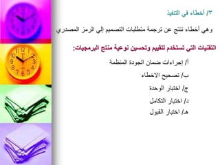 3
/
‫التنفيذ‬ ‫في‬ ‫أخطاء‬
‫المصدري‬ ‫الرمز‬ ‫إلي‬ ‫التصميم‬ ‫متطلبات‬ ‫ترجمة‬ ‫عن‬ ‫تنتج‬ ‫أخطاء‬ ‫وهي‬
‫البرمجيات‬ ‫منتج‬ ‫نوعية‬ ‫وتحسين‬ ‫لتقييم‬ ‫تستخدم‬ ‫التي‬ ‫التقنيات‬
:
‫أ‬
/
‫المنظمة‬ ‫الجودة‬ ‫ضمان‬ ‫إجراءات‬
‫ب‬
/
‫االخطاء‬ ‫تصحيح‬
‫ج‬
/
‫الوحدة‬ ‫اختبار‬
‫د‬
/
‫التكامل‬ ‫اختبار‬
‫هـ‬
/
‫القبول‬ ‫اختبار‬
 