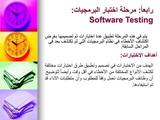 ً‫ا‬‫رابع‬
:
‫البرمجيات‬ ‫اختبار‬ ‫مرحلة‬
:
Software Testing
‫بغرض‬ ‫تصميمها‬ ‫تم‬ ‫اختبارات‬ ‫عدة‬ ‫تطبيق‬ ‫المرحلة‬ ‫هذه‬ ‫في‬ ‫يتم‬
‫في‬ ‫بعد‬ ‫تكتشف‬ ‫لم‬ ‫التي‬ ‫البرمجيات‬ ‫نظام‬ ‫في‬ ‫األخطاء‬ ‫اكتشاف‬
‫السابقة‬ ‫المراحل‬
.
‫االختبارات‬ ‫أهداف‬
:
‫مختلفة‬ ‫اختبارات‬ ‫طرق‬ ‫وتطبيق‬ ‫تصميم‬ ‫في‬ ‫االختبارات‬ ‫من‬ ‫الهدف‬
‫لتوضيح‬ ً‫ا‬‫وأيض‬ ‫وقت‬ ‫أقل‬ ‫في‬ ‫األخطاء‬ ‫من‬ ‫المختلفة‬ ‫األنواع‬ ‫لكشف‬
‫قد‬ ‫األداء‬ ‫متطلبات‬ ‫وأن‬ ‫للمطلوب‬ ً‫ا‬‫وفق‬ ‫تعمل‬ ‫البرمجيات‬ ‫وظائف‬ ‫أن‬
‫استيفاءها‬ ‫تم‬
.
 