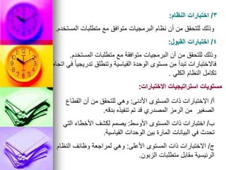 3
/
‫النظام‬ ‫اختبارات‬
:
‫المستخدم‬ ‫متطلبات‬ ‫مع‬ ‫متوافق‬ ‫البرمجيات‬ ‫نظام‬ ‫أن‬ ‫من‬ ‫للتحقق‬ ‫وذلك‬
.
4
/
‫القبول‬ ‫اختبارات‬
:
‫المستخدم‬ ‫متطلبات‬ ‫مع‬ ‫متوافقة‬ ‫البرمجيات‬ ‫أن‬ ‫من‬ ‫للتحقق‬ ‫وذلك‬
.
‫اتجاه‬ ‫في‬ ً‫ا‬‫تدريجي‬ ‫وتنطلق‬ ‫القياسية‬ ‫الوحدة‬ ‫مستوى‬ ‫من‬ ‫تبدأ‬ ‫فاالختبارات‬
‫الكلي‬ ‫النظام‬ ‫تكامل‬
.
‫االختبارات‬ ‫استراتيجيات‬ ‫مستويات‬
:
‫أ‬
/
‫األدنى‬ ‫المستوى‬ ‫ذات‬ ‫االختبارات‬
:
‫القطاع‬ ‫أن‬ ‫من‬ ‫للتحقق‬ ‫وهي‬
‫بدقه‬ ‫تنفيذه‬ ‫تم‬ ‫قد‬ ‫المصدري‬ ‫الرمز‬ ‫من‬ ‫الصغير‬
.
‫ب‬
/
‫األوسط‬ ‫المستوى‬ ‫ذات‬ ‫اختبارات‬
:
‫التي‬ ‫األخطاء‬ ‫لكشف‬ ‫يصمم‬
‫القياسية‬ ‫الوحدات‬ ‫بين‬ ‫المارة‬ ‫البيانات‬ ‫في‬ ‫تحدث‬
.
‫ج‬
/
‫األعلى‬ ‫المستوى‬ ‫ذات‬ ‫االختبارات‬
:
‫النظام‬ ‫وظائف‬ ‫لمراجعة‬ ‫وهي‬
‫الزبون‬ ‫متطلبات‬ ‫مقابل‬ ‫الرئيسية‬
.
 