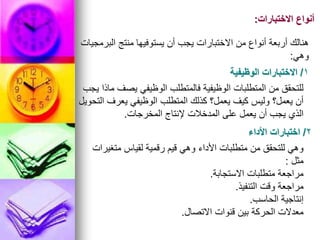 ‫االختبارات‬ ‫أنواع‬
:
1
/
‫الوظيفية‬ ‫االختبارات‬
‫يجب‬ ‫ماذا‬ ‫يصف‬ ‫الوظيفي‬ ‫فالمتطلب‬ ‫الوظيفية‬ ‫المتطلبات‬ ‫من‬ ‫للتحقق‬
‫التحويل‬ ‫يعرف‬ ‫الوظيفي‬ ‫المتطلب‬ ‫كذلك‬ ‫يعمل؟‬ ‫كيف‬ ‫وليس‬ ‫يعمل؟‬ ‫أن‬
‫المخرجات‬ ‫إلنتاج‬ ‫المدخالت‬ ‫على‬ ‫يعمل‬ ‫أن‬ ‫يجب‬ ‫الذي‬
.
‫البرمجيات‬ ‫منتج‬ ‫يستوفيها‬ ‫أن‬ ‫يجب‬ ‫االختبارات‬ ‫من‬ ‫أنواع‬ ‫أربعة‬ ‫هنالك‬
‫وهي‬
:
2
/
‫األداء‬ ‫اختبارات‬
‫متغيرات‬ ‫لقياس‬ ‫رقمية‬ ‫قيم‬ ‫وهي‬ ‫األداء‬ ‫متطلبات‬ ‫من‬ ‫للتحقق‬ ‫وهي‬
‫مثل‬
:
‫االستجابة‬ ‫متطلبات‬ ‫مراجعة‬
.
‫التنفيذ‬ ‫وقت‬ ‫مراجعة‬
.
‫الحاسب‬ ‫إنتاجية‬
.
‫االتصال‬ ‫قنوات‬ ‫بين‬ ‫الحركة‬ ‫معدالت‬
.
 